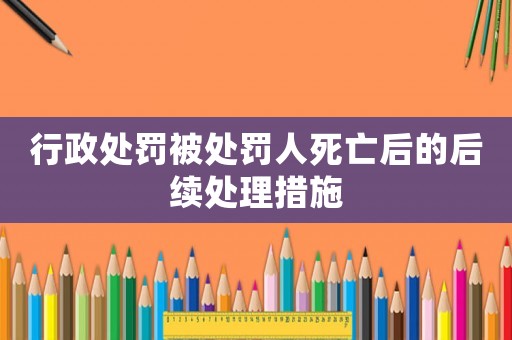 行政處罰被處罰人死亡后的后續(xù)處理措施
