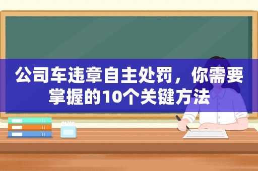 公司車(chē)違章自主處罰，你需要掌握的10個(gè)關(guān)鍵方法
