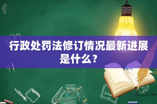 行政處罰法修訂情況最新進展是什么？