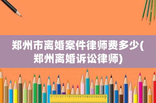 鄭州市離婚案件律師費(fèi)多少(鄭州離婚訴訟律師)