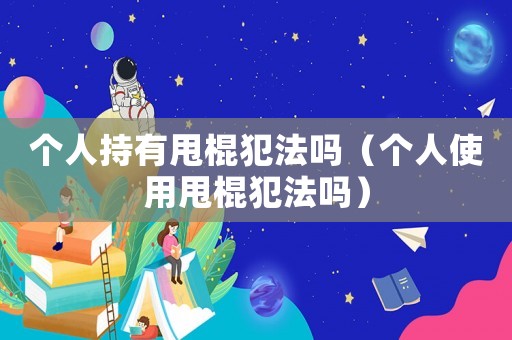 個人持有甩棍犯法嗎（個人使用甩棍犯法嗎）