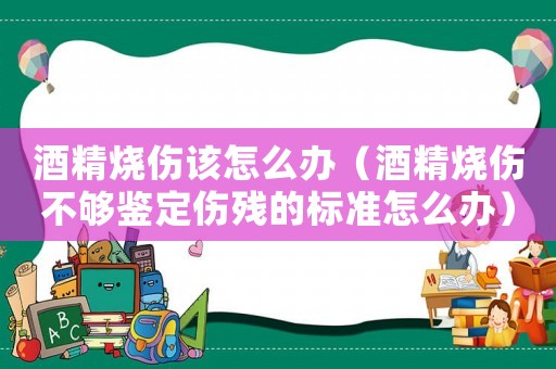 酒精燒傷該怎么辦（酒精燒傷不夠鑒定傷殘的標準怎么辦）