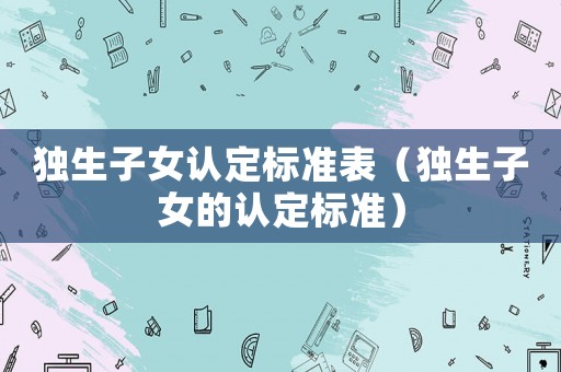 獨生子女認定標準表（獨生子女的認定標準）