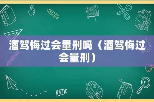 酒駕悔過會量刑嗎（酒駕悔過會量刑）