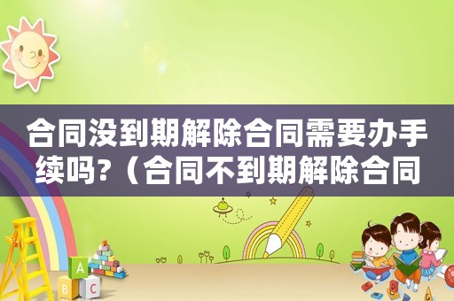合同沒到期解除合同需要辦手續嗎?（合同不到期解除合同賠償標準）