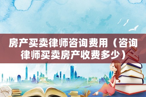 房產買賣律師咨詢費用（咨詢律師買賣房產收費多少）