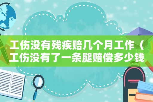 工傷沒有殘疾賠幾個月工作（工傷沒有了一條腿賠償多少錢）