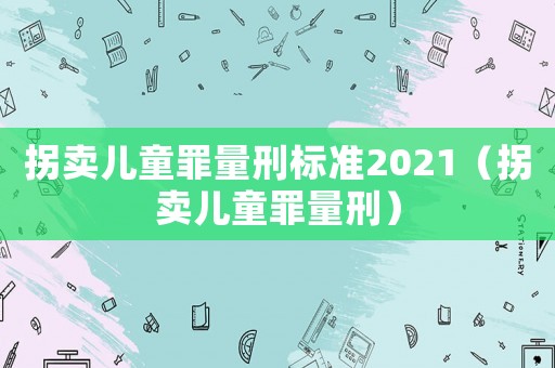 拐賣兒童罪量刑標準2021（拐賣兒童罪量刑）