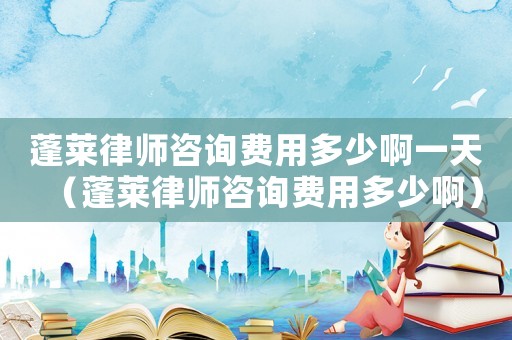 蓬萊律師咨詢費(fèi)用多少啊一天（蓬萊律師咨詢費(fèi)用多少啊）