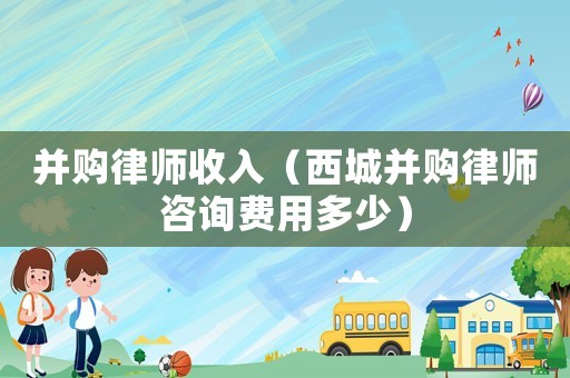 并購律師收入（西城并購律師咨詢費用多少）