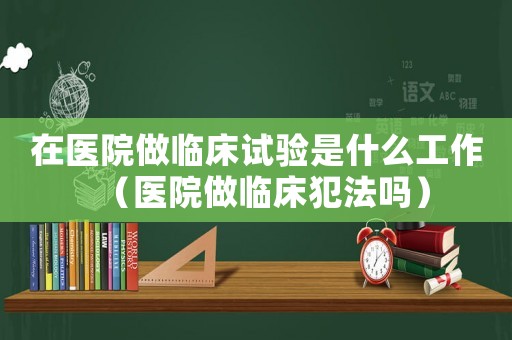 在醫院做臨床試驗是什么工作（醫院做臨床犯法嗎）