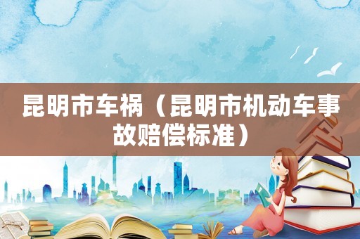 昆明市車(chē)禍（昆明市機(jī)動(dòng)車(chē)事故賠償標(biāo)準(zhǔn)）