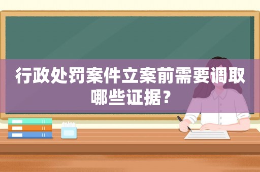 行政處罰案件立案前需要調取哪些證據？