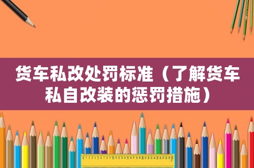 貨車私改處罰標準（了解貨車私自改裝的懲罰措施）