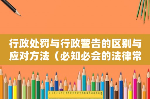 行政處罰與行政警告的區(qū)別與應(yīng)對(duì)方法（必知必會(huì)的法律常識(shí)）