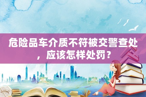 危險品車介質不符被交警查處，應該怎樣處罰？