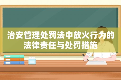 治安管理處罰法中放火行為的法律責任與處罰措施