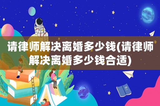 請律師解決離婚多少錢(請律師解決離婚多少錢合適)