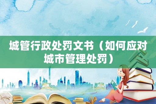 城管行政處罰文書（如何應對城市管理處罰）