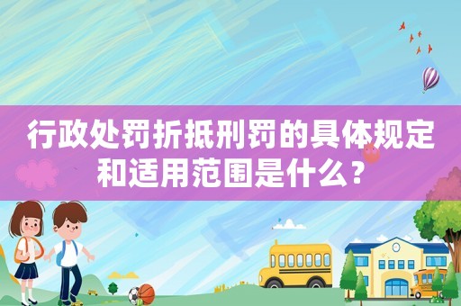 行政處罰折抵刑罰的具體規定和適用范圍是什么？