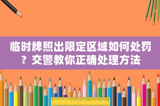 臨時牌照出限定區域如何處罰？交警教你正確處理方法