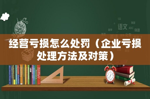 經營虧損怎么處罰（企業虧損處理方法及對策）