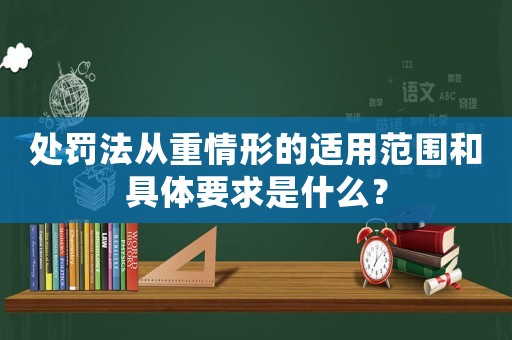 處罰法從重情形的適用范圍和具體要求是什么？