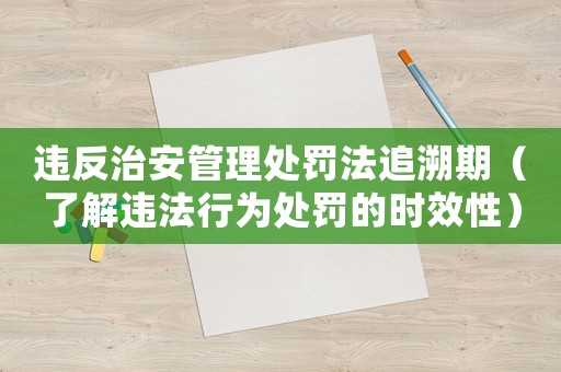 違反治安管理處罰法追溯期（了解違法行為處罰的時效性）