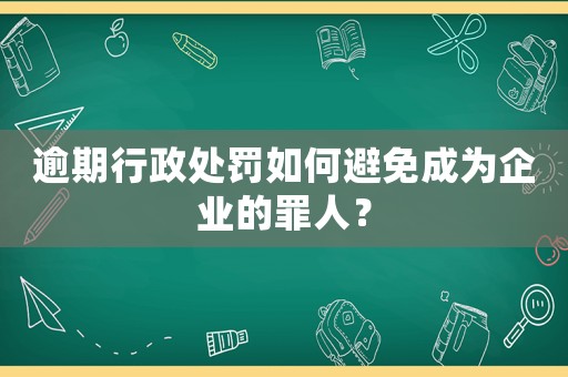 逾期行政處罰如何避免成為企業的罪人？