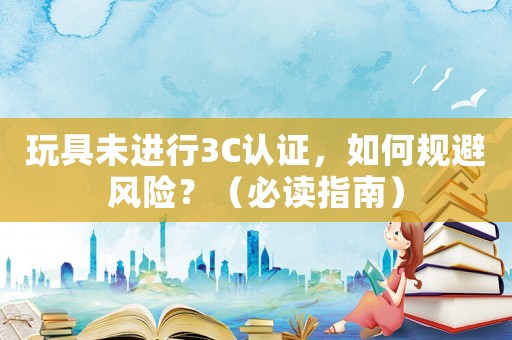 玩具未進行3C認證，如何規避風險？（必讀指南）
