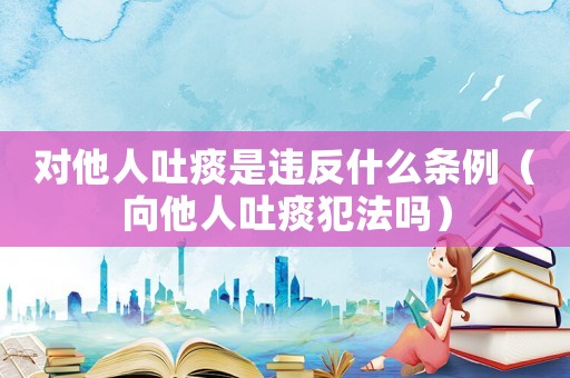 對他人吐痰是違反什么條例（向他人吐痰犯法嗎）