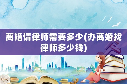 離婚請律師需要多少(辦離婚找律師多少錢)