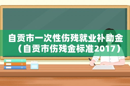 自貢市一次性傷殘就業補助金（自貢市傷殘金標準2017）