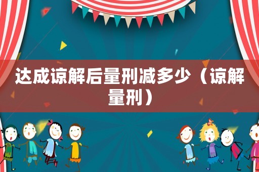 達成諒解后量刑減多少（諒解量刑）