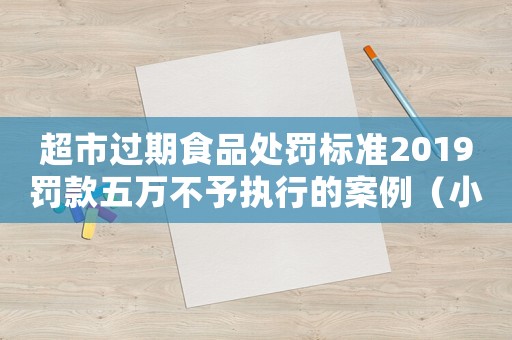 超市過期食品處罰標準2019罰款五萬不予執行的案例（小超市過期食品處罰標準）