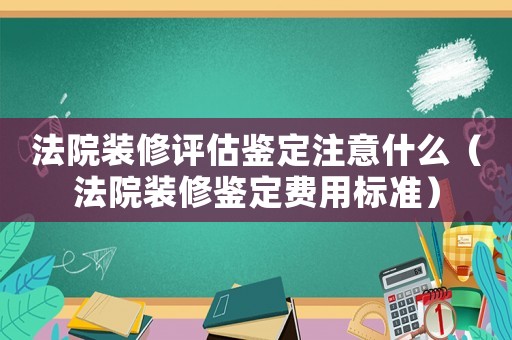 法院裝修評估鑒定注意什么（法院裝修鑒定費用標準）