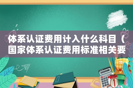 體系認證費用計入什么科目（國家體系認證費用標準相關要求）