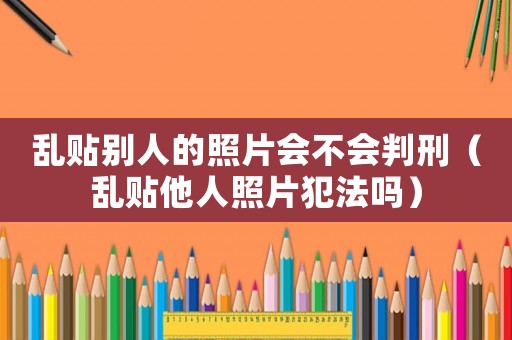亂貼別人的照片會不會判刑（亂貼他人照片犯法嗎）