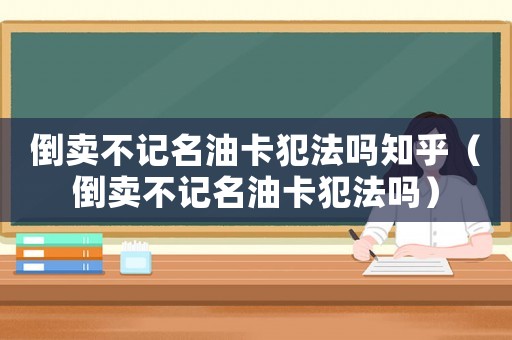 倒賣不記名油卡犯法嗎知乎（倒賣不記名油卡犯法嗎）