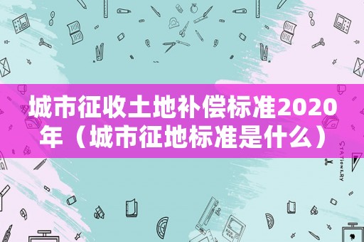 城市征收土地補(bǔ)償標(biāo)準(zhǔn)2020年（城市征地標(biāo)準(zhǔn)是什么）