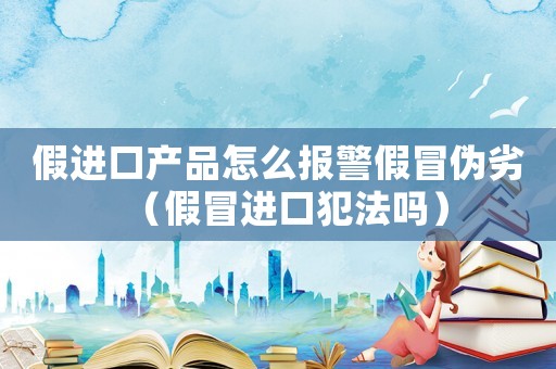 假進口產品怎么報警假冒偽劣（假冒進口犯法嗎）