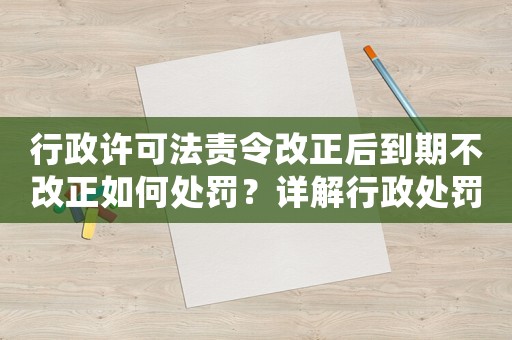 行政許可法責令改正后到期不改正如何處罰？詳解行政處罰流程及注意事項