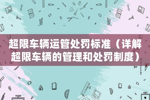 超限車輛運管處罰標準（詳解超限車輛的管理和處罰制度）