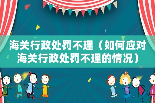 海關(guān)行政處罰不理（如何應(yīng)對(duì)海關(guān)行政處罰不理的情況）
