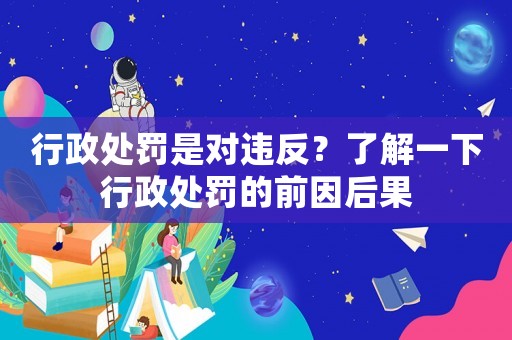 行政處罰是對違反？了解一下行政處罰的前因后果