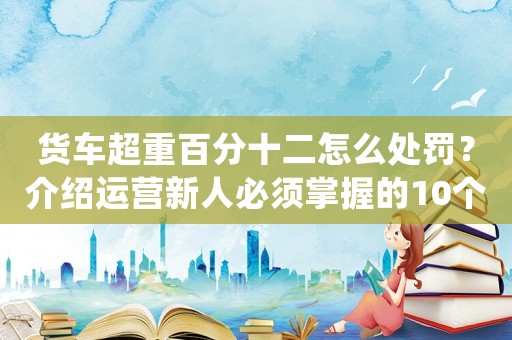 貨車超重百分十二怎么處罰？介紹運營新人必須掌握的10個高效方法