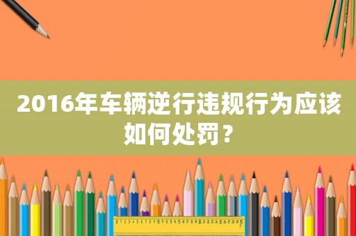 2016年車輛逆行違規(guī)行為應(yīng)該如何處罰？