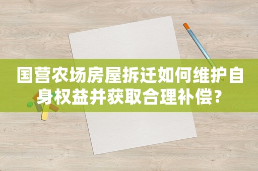 國營農場房屋拆遷如何維護自身權益并獲取合理補償？