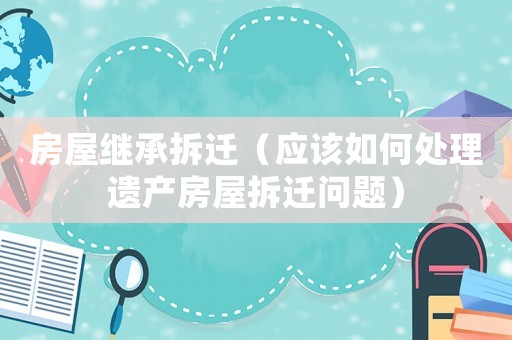 房屋繼承拆遷（應該如何處理遺產房屋拆遷問題）
