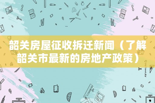 韶關房屋征收拆遷新聞（了解韶關市最新的房地產(chǎn)政策）